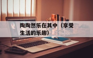 陶陶然乐在其中（享受生活的乐趣）
