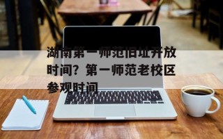 湖南第一师范旧址开放时间？第一师范老校区参观时间