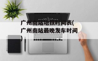 广州南站地铁时间表(广州南站最晚发车时间)
