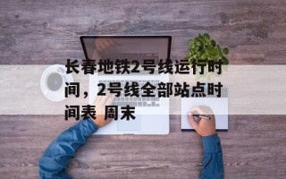 长春地铁2号线运行时间，2号线全部站点时间表 周末