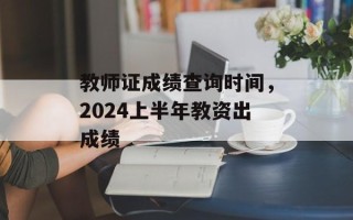 教师证成绩查询时间，2024上半年教资出成绩