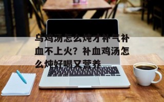 乌鸡汤怎么炖才补气补血不上火？补血鸡汤怎么炖好喝又营养