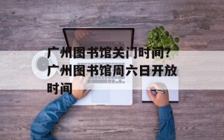 广州图书馆关门时间？广州图书馆周六日开放时间