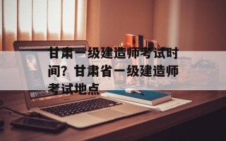 甘肃一级建造师考试时间？甘肃省一级建造师考试地点