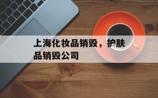 上海化妆品销毁，护肤品销毁公司
