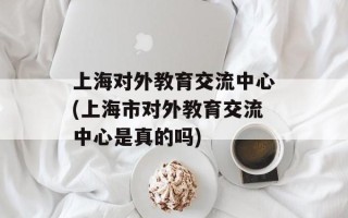 上海对外教育交流中心(上海市对外教育交流中心是真的吗)
