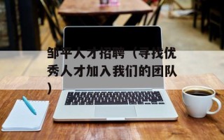 邹平人才招聘（寻找优秀人才加入我们的团队）