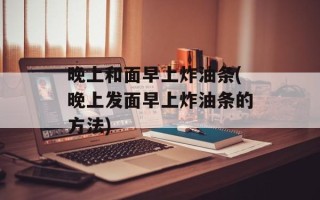 晚上和面早上炸油条(晚上发面早上炸油条的方法)