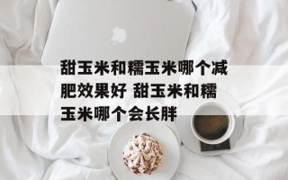 甜玉米和糯玉米哪个减肥效果好 甜玉米和糯玉米哪个会长胖