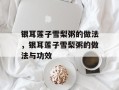 银耳莲子雪梨粥的做法，银耳莲子雪梨粥的做法与功效