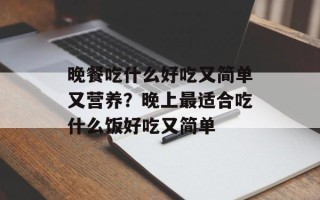 晚餐吃什么好吃又简单又营养？晚上最适合吃什么饭好吃又简单