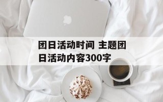 团日活动时间 主题团日活动内容300字