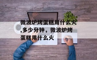 微波炉烤蛋糕用什么火,多少分钟，微波炉烤蛋糕用什么火