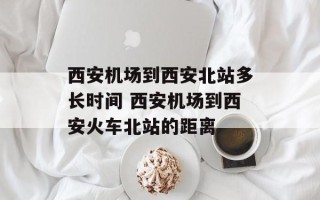 西安机场到西安北站多长时间 西安机场到西安火车北站的距离