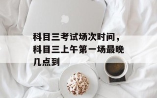 科目三考试场次时间，科目三上午第一场最晚几点到
