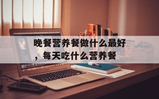 晚餐营养餐做什么最好，每天吃什么营养餐