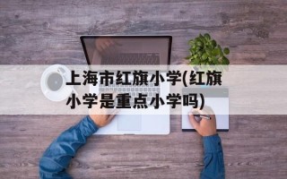 上海市红旗小学(红旗小学是重点小学吗)