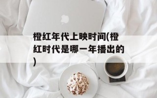 橙红年代上映时间(橙红时代是哪一年播出的)