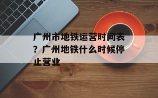 广州市地铁运营时间表？广州地铁什么时候停止营业