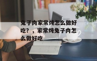 兔子肉家常炖怎么做好吃？，家常炖兔子肉怎么做好吃