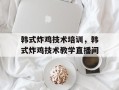 韩式炸鸡技术培训，韩式炸鸡技术教学直播间
