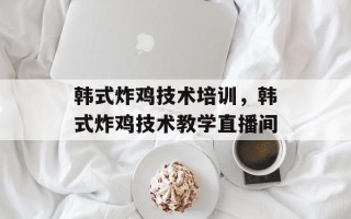 韩式炸鸡技术培训，韩式炸鸡技术教学直播间