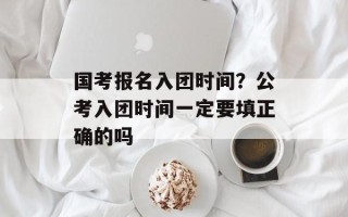 国考报名入团时间？公考入团时间一定要填正确的吗