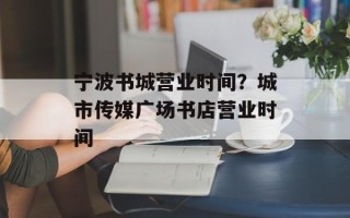 宁波书城营业时间？城市传媒广场书店营业时间