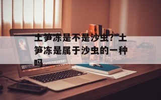 土笋冻是不是沙虫？土笋冻是属于沙虫的一种吗