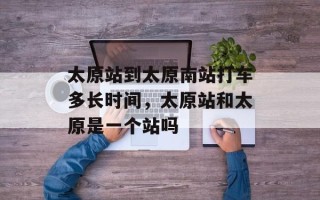 太原站到太原南站打车多长时间，太原站和太原是一个站吗