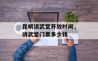 昆明讲武堂开放时间，讲武堂门票多少钱