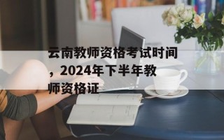 云南教师资格考试时间，2024年下半年教师资格证
