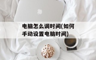 电脑怎么调时间(如何手动设置电脑时间)
