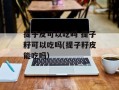 提子皮可以吃吗 提子籽可以吃吗(提子籽皮能吃吗)