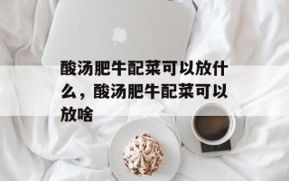 酸汤肥牛配菜可以放什么，酸汤肥牛配菜可以放啥