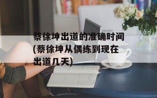 蔡徐坤出道的准确时间(蔡徐坤从偶练到现在出道几天)