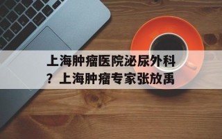 上海肿瘤医院泌尿外科？上海肿瘤专家张放禹