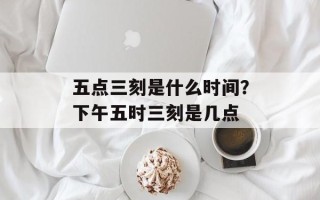 五点三刻是什么时间？下午五时三刻是几点