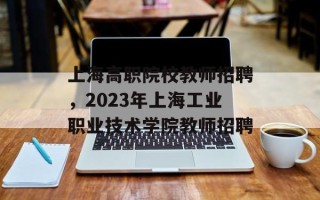 上海高职院校教师招聘，2023年上海工业职业技术学院教师招聘