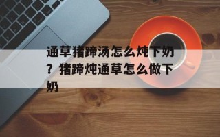 通草猪蹄汤怎么炖下奶？猪蹄炖通草怎么做下奶