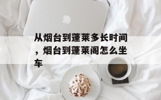 从烟台到蓬莱多长时间，烟台到蓬莱阁怎么坐车