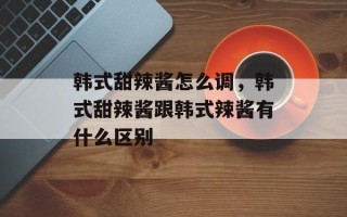 韩式甜辣酱怎么调，韩式甜辣酱跟韩式辣酱有什么区别