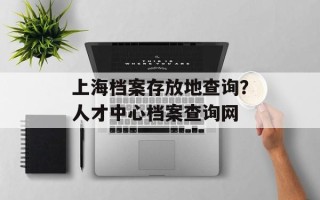 上海档案存放地查询？人才中心档案查询网