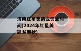 济南红星美凯龙营业时间(2024年红星美凯龙现状)