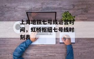 上海地铁七号线运营时间，虹桥枢纽七号线时刻表
