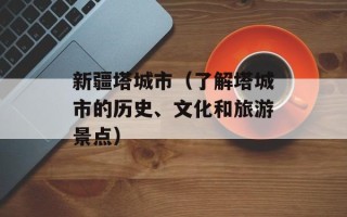 新疆塔城市（了解塔城市的历史、文化和旅游景点）