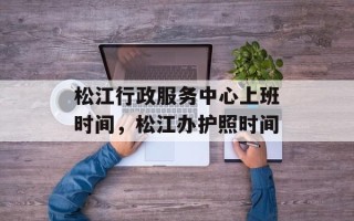 松江行政服务中心上班时间，松江办护照时间