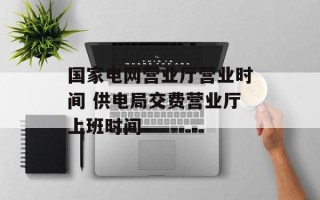 国家电网营业厅营业时间 供电局交费营业厅上班时间