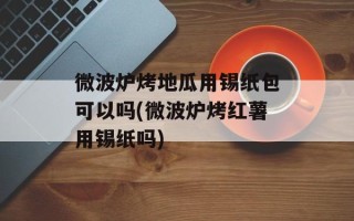 微波炉烤地瓜用锡纸包可以吗(微波炉烤红薯用锡纸吗)