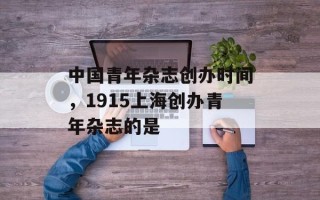中国青年杂志创办时间，1915上海创办青年杂志的是